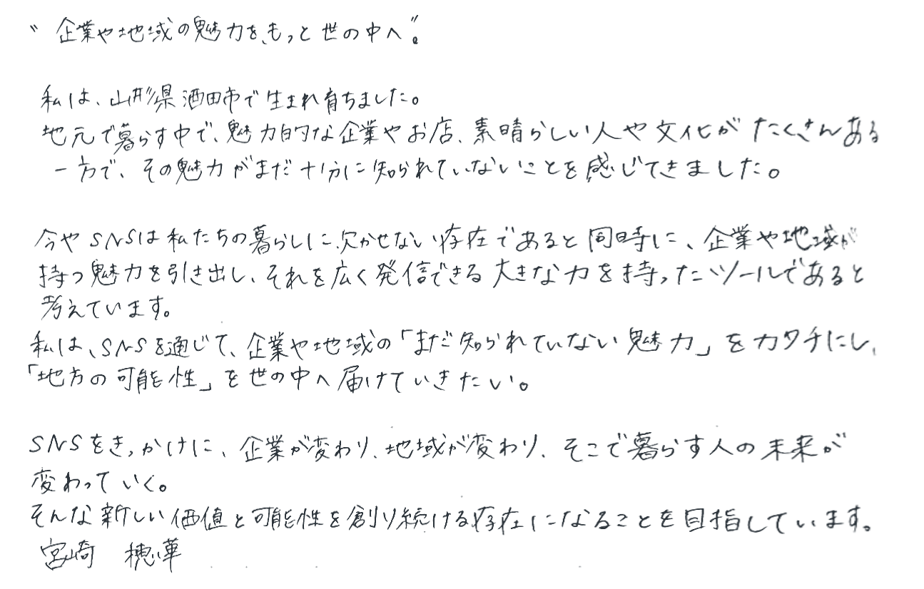 企業や地域の魅力をもっと世の中へ。私は、山形県酒田市で生まれ育ちました。地元で暮らす中で、魅力的な企業やお店、素晴らしい人や文化がたくさんある一方で、その魅力がまだ十分に知られていないことを感じてきました。今やSNSは私たちの暮らしに欠かせない存在であると同時に、企業や地域が持つ魅力を引き出し、それを広く発信できる大きな力を持ったツールであると考えています。私は、SNSを通じて、企業や地域の「まだ知られていない魅力」をカタチにし、「地方の可能性」を世の中へ届けていきたい。SNSをきっかけに、企業が変わり、地域が変わり、そこで暮らす人の未来が変わっていく。そんな新しい価値と可能性を創り続ける存在になることを目指しています。宮崎 穂華